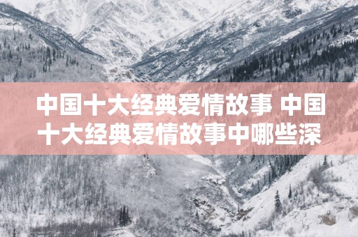 中国十大经典爱情故事 中国十大经典爱情故事中哪些深入人心