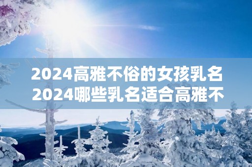 2025高雅不俗的女孩乳名 2025哪些乳名适合高雅不俗的女孩