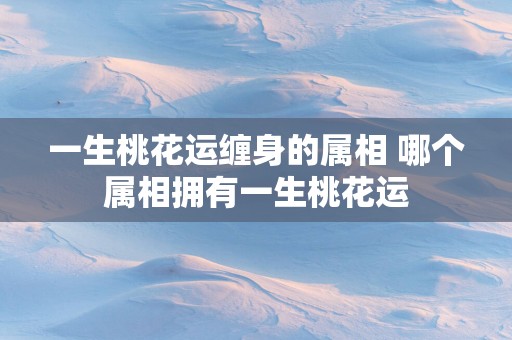 一生桃花运缠身的属相 哪个属相拥有一生桃花运