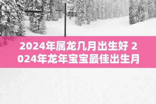 2025年属龙几月出生好 2025年蛇年宝宝最佳出生月
