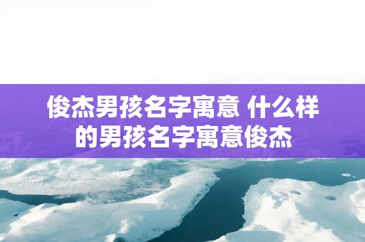 俊杰男孩名字寓意 什么样的男孩名字寓意俊杰
