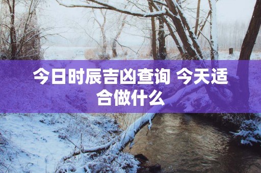 今日时辰吉凶查询 今天适合做什么