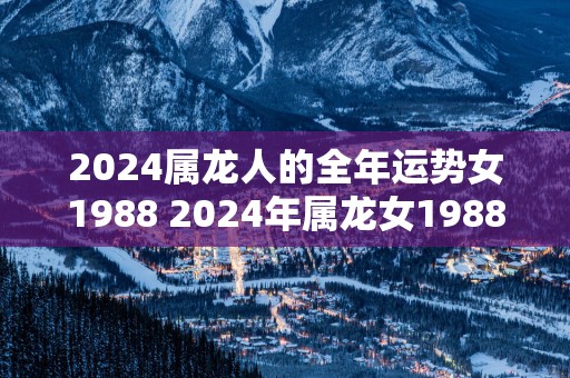 2025属龙人的全年运势女1988 2025年属龙女1988运势如何
