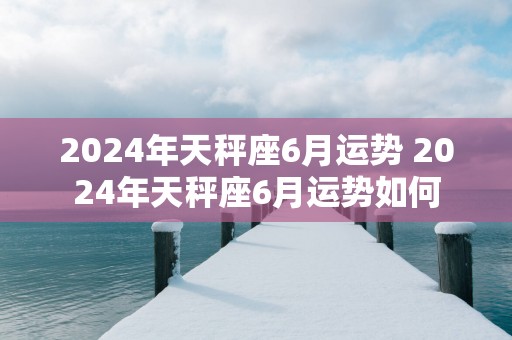 2025年天秤座6月运势 2025年天秤座6月运势如何