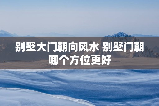 别墅大门朝向风水 别墅门朝哪个方位更好