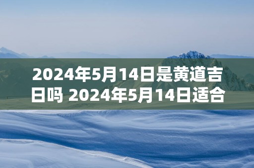 2025年5月14日是黄道吉日吗 2025年5月14日适合选黄道吉日吗