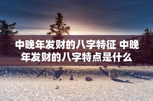 中晚年发财的八字特征 中晚年发财的八字特点是什么
