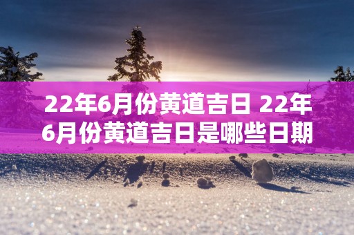 22年6月份黄道吉日 22年6月份黄道吉日是哪些日期