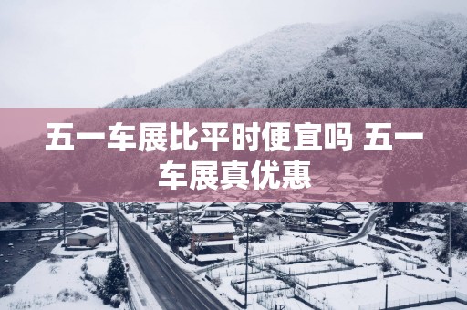 五一车展比平时便宜吗 五一车展真优惠