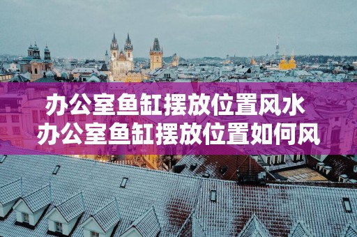 办公室鱼缸摆放位置风水 办公室鱼缸摆放位置如何风水