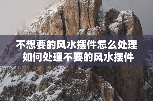 不想要的风水摆件怎么处理 如何处理不要的风水摆件
