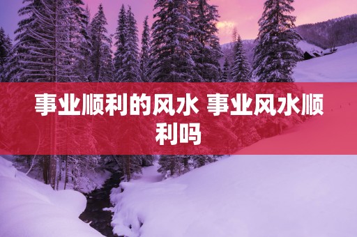 事业顺利的风水 事业风水顺利吗