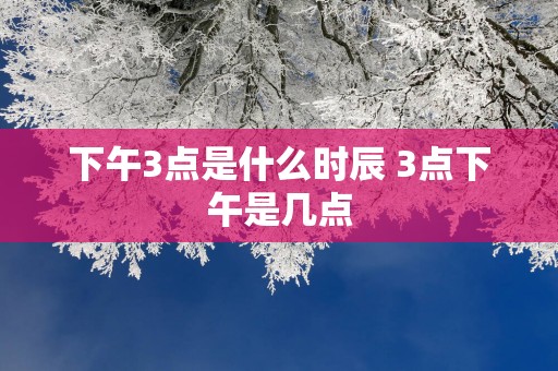 下午3点是什么时辰 3点下午是几点