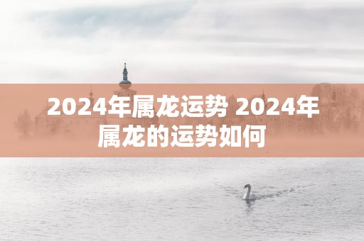 2024年属龙运势 2024年属龙的运势如何