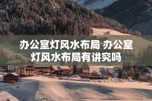 办公室灯风水布局 办公室灯风水布局有讲究吗