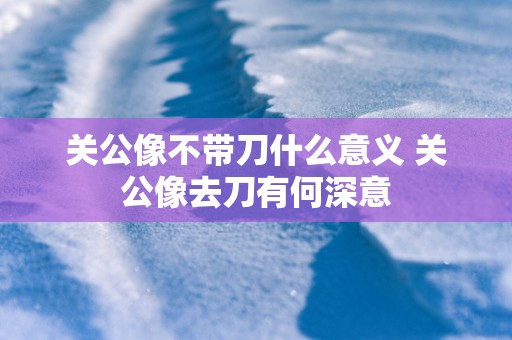 关公像不带刀什么意义 关公像去刀有何深意