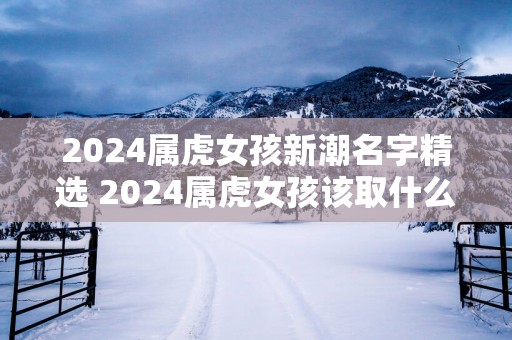 2025属虎女孩新潮名字精选 2025属虎女孩该取什么名字