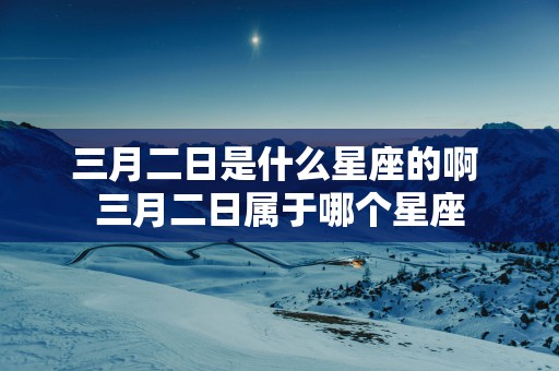 三月二日是什么星座的啊 三月二日属于哪个星座