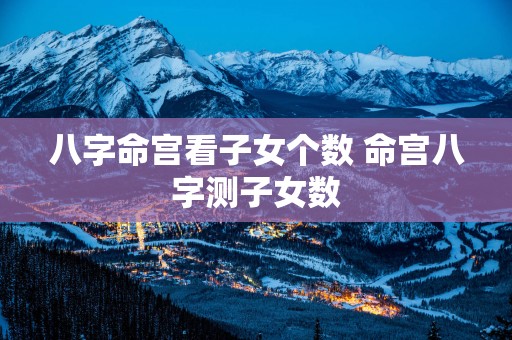 八字命宫看子女个数 命宫八字测子女数
