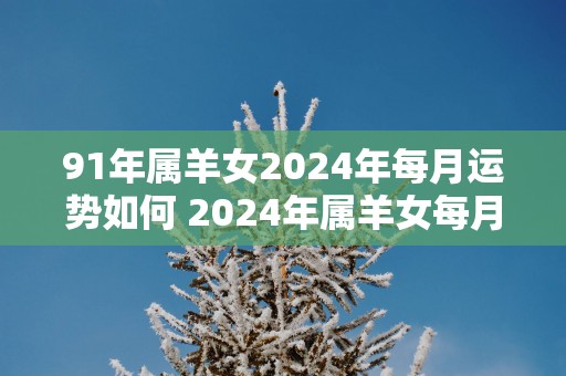 91年属羊女2025年每月运势如何 2025年属羊女每月运势预测