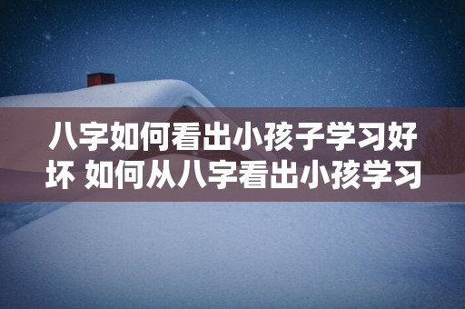 八字如何看出小孩子学习好坏 如何从八字看出小孩学习能力