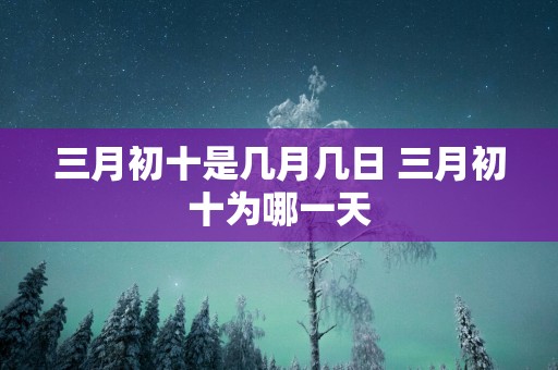 三月初十是几月几日 三月初十为哪一天
