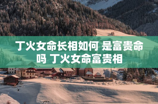丁火女命长相如何 是富贵命吗 丁火女命富贵相