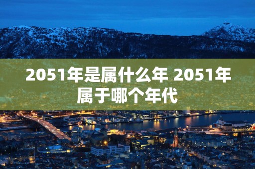 2051年是属什么年 2051年属于哪个年代