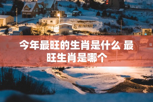 今年最旺的生肖是什么 最旺生肖是哪个