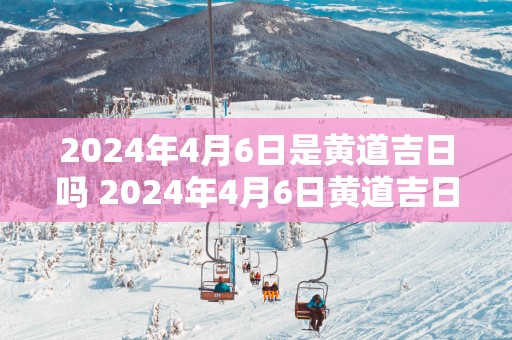 2025年4月6日是黄道吉日吗 2025年4月6日黄道吉日吗
