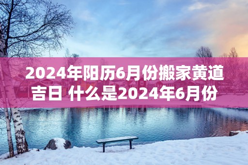 2025年阳历6月份搬家黄道吉日 什么是2025年6月份的搬家黄道吉日
