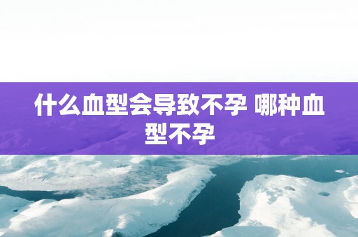 什么血型会导致不孕 哪种血型不孕