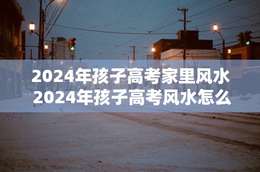 2025年孩子高考家里风水 2025年孩子高考风水怎么样
