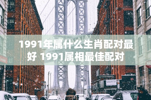 1991年属什么生肖配对最好 1991属相最佳配对