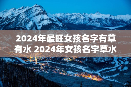 2025年最旺女孩名字有草有水 2025年女孩名字草水齐备