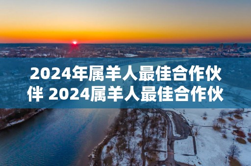 2025年属羊人最佳合作伙伴 2025属羊人最佳合作伙伴是谁