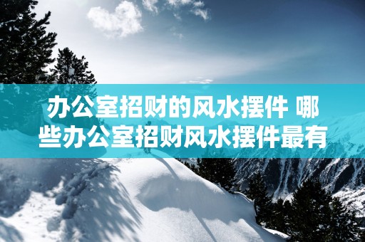 办公室招财的风水摆件 哪些办公室招财风水摆件最有效
