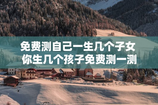 免费测自己一生几个子女 你生几个孩子免费测一测