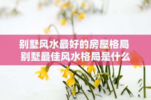 别墅风水最好的房屋格局 别墅最佳风水格局是什么
