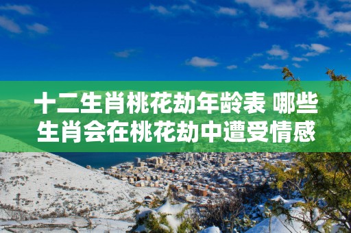 十二生肖桃花劫年龄表 哪些生肖会在桃花劫中遭受情感挑战