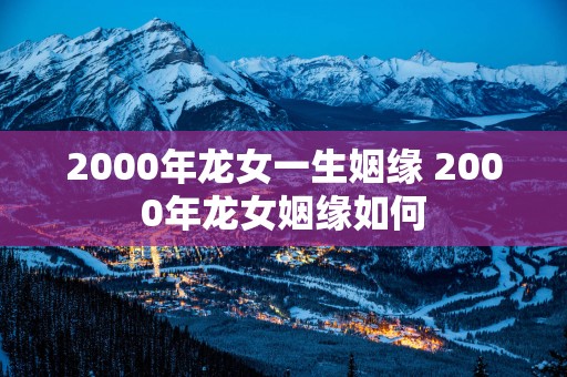 2000年龙女一生姻缘 2000年龙女姻缘如何