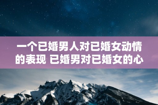 一个已婚男人对已婚女动情的表现 已婚男对已婚女的心动如何表现