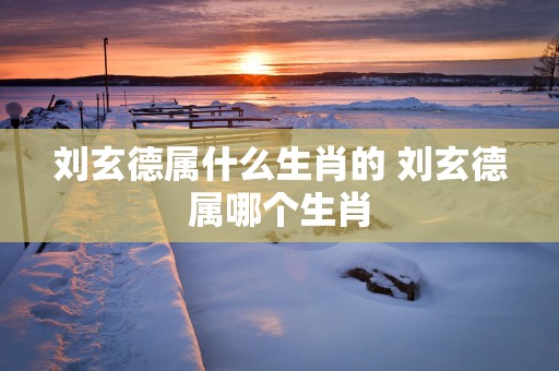 刘玄德属什么生肖的 刘玄德属哪个生肖