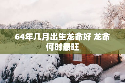 64年几月出生龙命好 龙命何时最旺