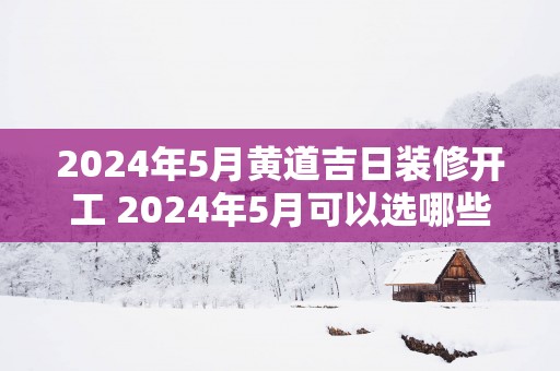 2025年5月黄道吉日装修开工 2025年5月可以选哪些黄道吉日装修开工