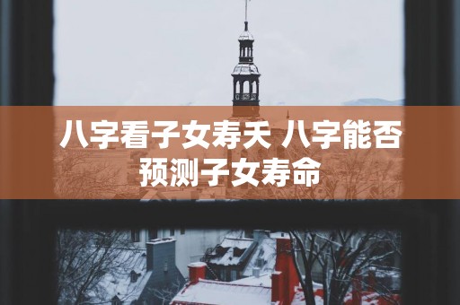 八字看子女寿夭 八字能否预测子女寿命