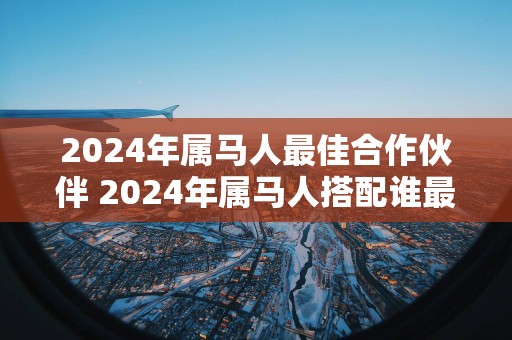 2024年属马人最佳合作伙伴 2024年属马人搭配谁最佳