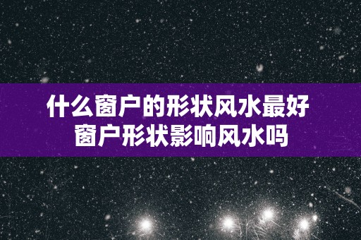 什么窗户的形状风水最好 窗户形状影响风水吗