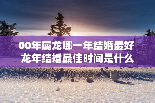 00年属龙哪一年结婚最好 蛇年结婚最佳时间是什么