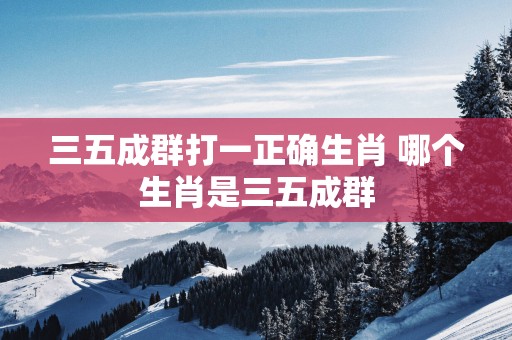 三五成群打一正确生肖 哪个生肖是三五成群